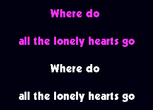 Where do
all the lonely hearts go

Whete do

all the lonely hearts go