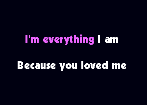 I'm euetything I am

Because you loved me