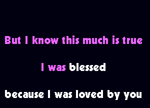 But I know this much is true

I was blessed

because I was loved by you