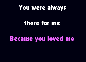 You were always

there for me

Because you loved me