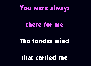 You were always

there fox me
The tender wind

that carried me