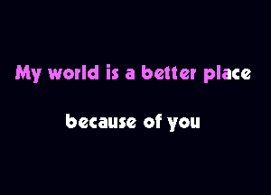 My world is a better place

because of you