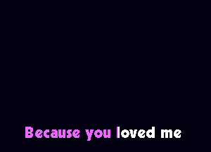 Because you loved me