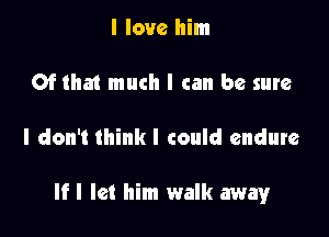 I love him

Of tha1 much I can be sure

I don't think I could endure

If I let him walk away