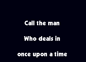 Call the man

Who deals in

once upon a time