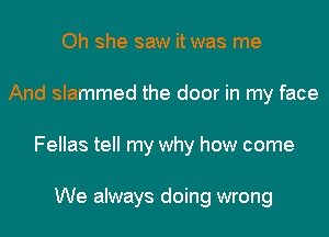 Oh she saw it was me
And slammed the door in my face
Fellas tell my why how come

We always doing wrong