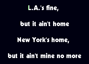 L.A.'s fine,

but it ain't home
New Yoxk's home,

but it ain't mine no more