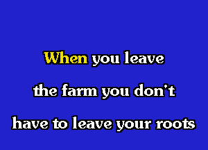 When you leave

the farm you don't

have to leave your roots