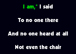 I am, I said

To no one there
And no one heard at all

Not even the chair