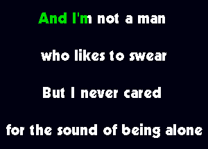 And I'm not a man

who likes to swear

But I new! cared

for the sound of being alone