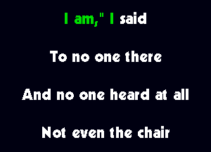 I am, I said

To no one there
And no one heard at all

Not even the chair