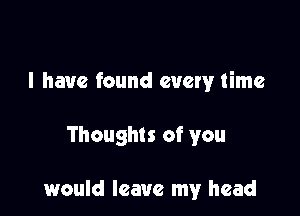 l have found every time

Thoughts of you

would leave my head
