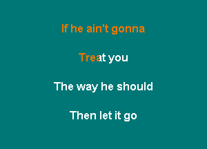 If he ain't gonna
Treat you

The way he should

Then let it go