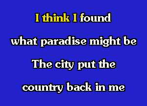 I think I found

what paradise might be
The city put the

country back in me