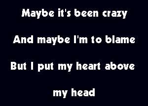 Maybe it's been crazyr

And maybe I'm to blame

But I put my heart above

my head