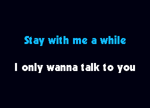 Stay with me a while

I only wanna talk to you