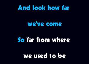 And look how far

we've come

So far from where

we used to be