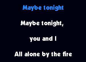 Maybe tonight,

you and l

All alone by the fire
