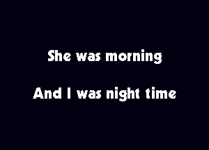 She was morning

And I was night time