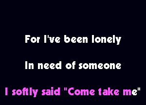 For I've been lonely

In need of someone

l softly said Come take me