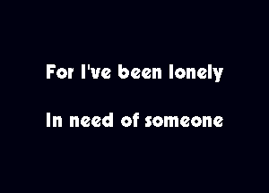 For I've been lonely

In need of someone