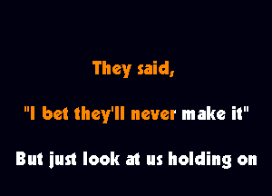 They said,

I bet they'll never make it

But iust look a1 us holding on