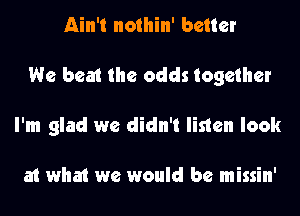 Ain't nothin' better
We beat the odds together
I'm glad we didn't listen look

at what we would be missin'