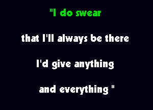 I do swear

that I'll always be there

I'd give anything

and everything 