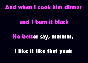 And when I cook him dinner
and I burn it black

He better say, mmmm,

I like it like that yeah