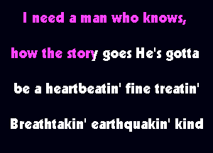 I need a man who knows,
how the story goes He's gotta
be a heartbeatin' fine treatin'

Breathtakin' earlhquakin' kind