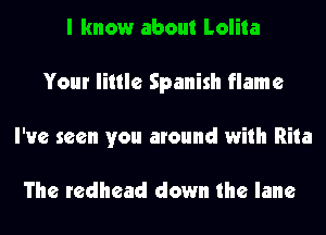 I know about Lolita
Your little Spanish flame
I've seen you around with Rita

The redhead down the lane