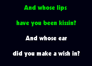 And whose lips
have you been kissin?

And whose ear

did you make a wish in?