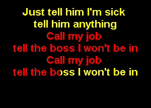 Just tell him I'm sick
tell him anything
Call my job
tell the boss I won't be in

Call my job
tell the boss I won't be in