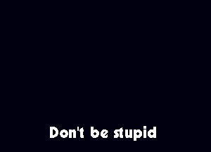 Don't be stupid