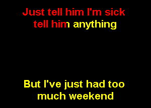 Just tell him I'm sick
tell him anything

But I've just had too
much weekend