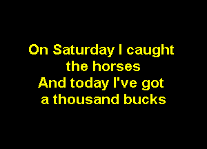 On Saturday I caught
the horses

And today I've got
a thousand bucks