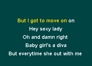 But I got to move on on
Hey sexy lady

Oh and damn right

Baby girl's a diva
But everytime she out with me