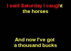 I said Saturday I caught
the horses

And now I've got
a thousand bucks
