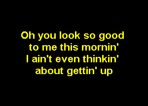 Oh you look so good
to me this mornin'

I ain't even thinkin'
about gettin' up