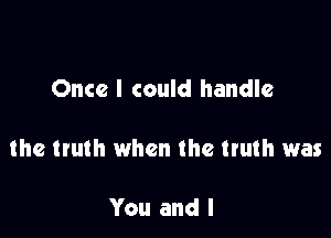 Once I could handle

the truth when the truth was

You and I