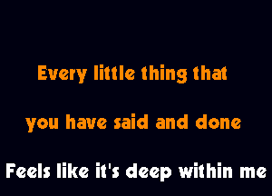 Every little thing that

you have said and done

Feels like it's deep within me