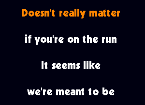 Doesn't really matter

if you're on the run

It seems like

we're meant to be