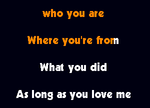 who you are
Where you're from

What you did

As long as you love me
