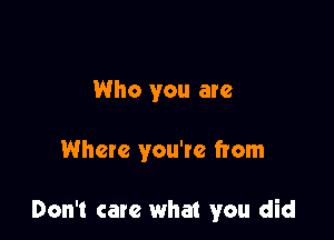 Who you are

Where you're from

Don't care what you did