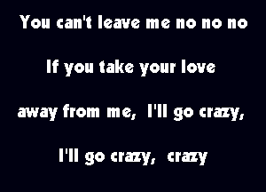 You can't leave me no no no

If you take your love

away from me, I'll go crazy,

I'll go crazy, crazy