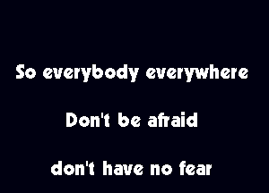 So everybody everywhere

Don't be afraid

don't have no fear