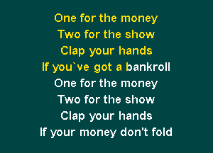 One for the money
Two for the show
Clap your hands
If you've got a bankroll

One for the money
Two for the show
Clap your hands
If your money don't fold