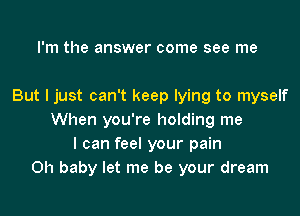 I'm the answer come see me

But I just can't keep lying to myself
When you're holding me
I can feel your pain
Oh baby let me be your dream