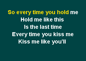 So every time you hold me
Hold me like this
Is the last time

Every time you kiss me
Kiss me like you,