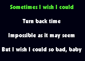 Sometimes I wish I could
Tum back time

Impossible as it mayr seem

But I wish I could so bad, baby